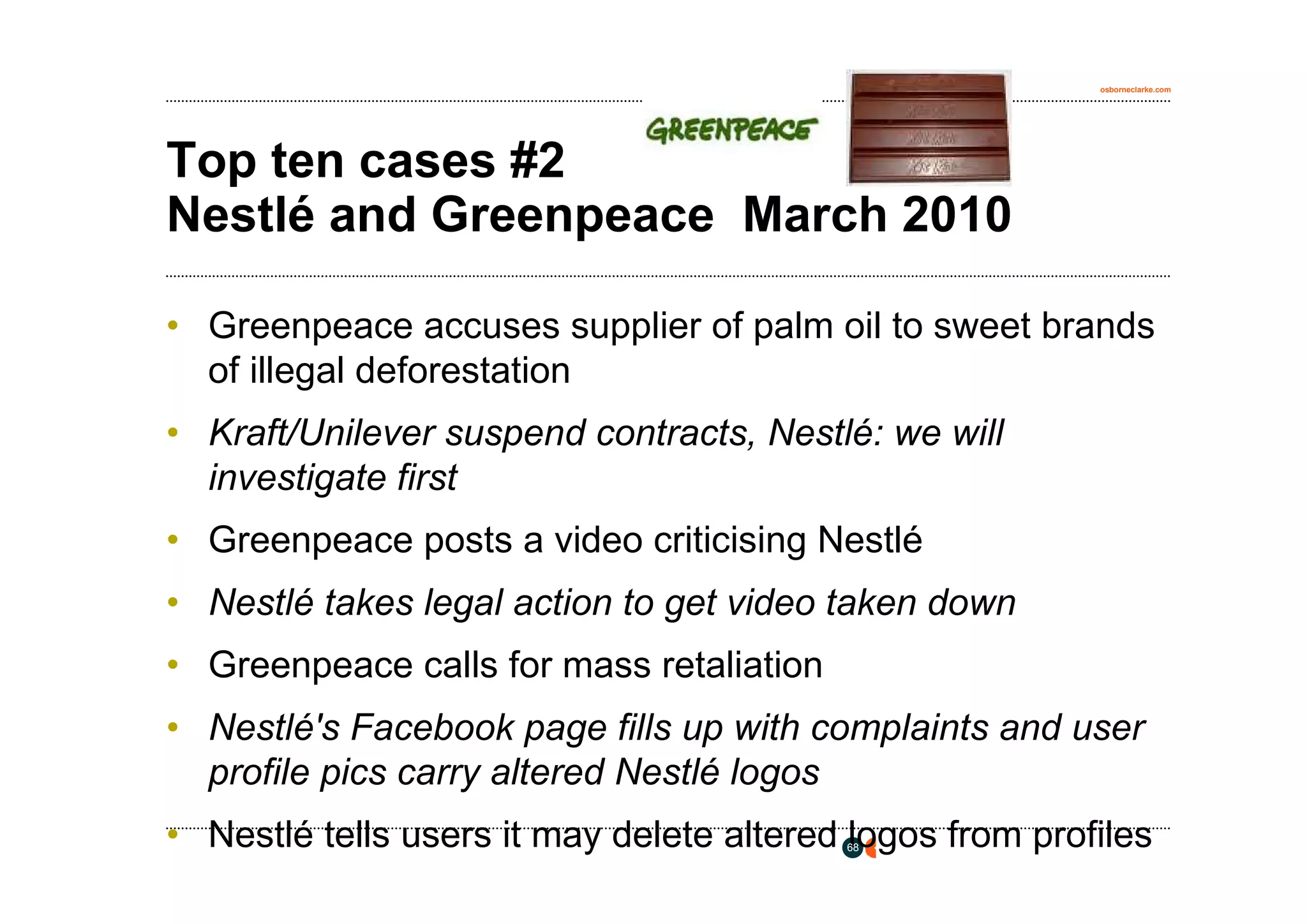 osborneclarke.com




Top ten cases #2
Nestlé and Greenpeace March 2010

• Greenpeace accuses supplier of palm oil to sweet brands
  of illegal deforestation
• Kraft/Unilever suspend contracts, Nestlé: we will
  investigate first
• Greenpeace posts a video criticising Nestlé
• Nestlé takes legal action to get video taken down
• Greenpeace calls for mass retaliation
• Nestlé's Facebook page fills up with complaints and user
  profile pics carry altered Nestlé logos
• Nestlé tells users it may delete altered logos from profiles
                                          68
 