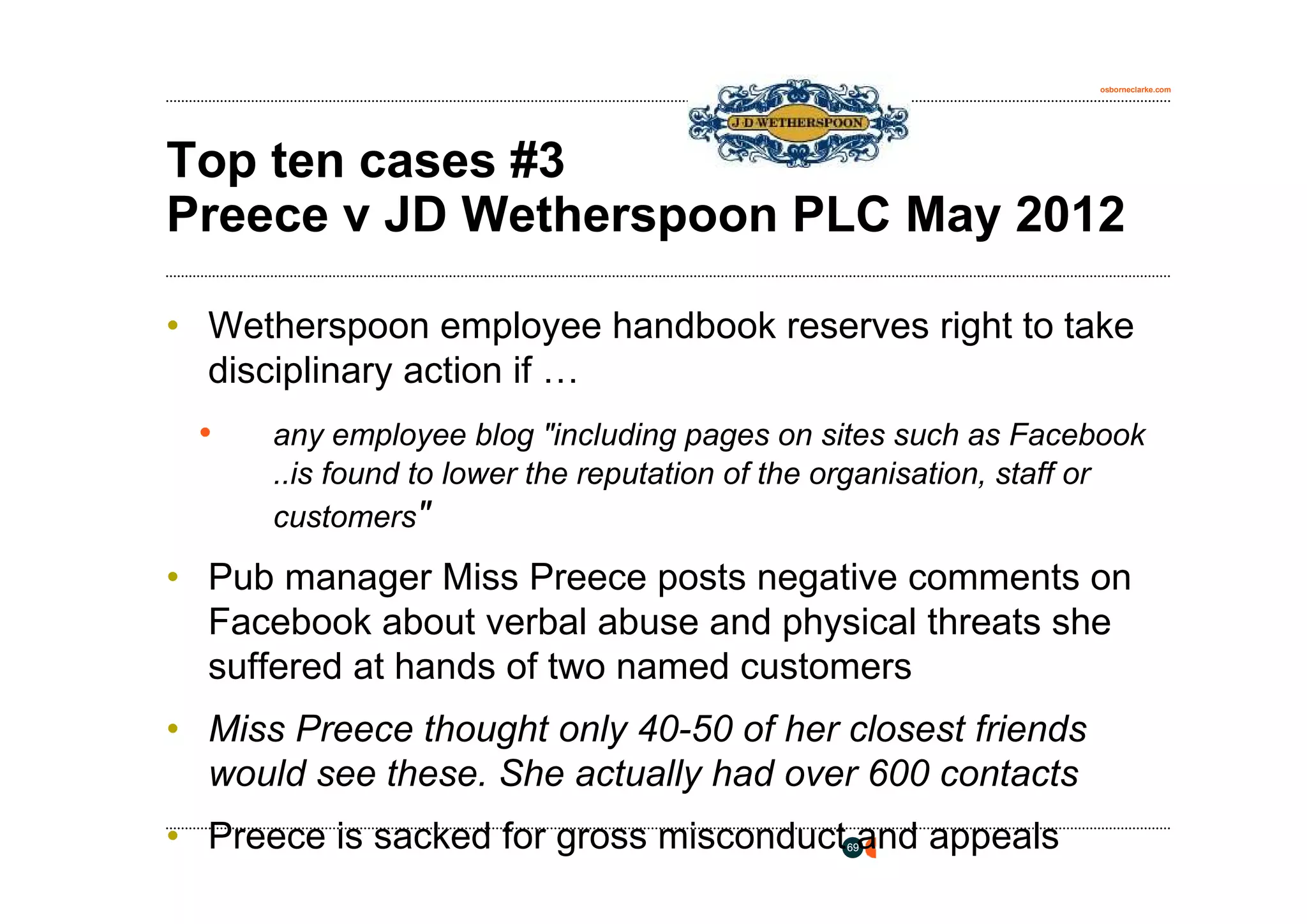 osborneclarke.com




Top ten cases #3
Preece v JD Wetherspoon PLC May 2012

• Wetherspoon employee handbook reserves right to take
  disciplinary action if …
 •    any employee blog "including pages on sites such as Facebook
      ..is found to lower the reputation of the organisation, staff or
      customers"

• Pub manager Miss Preece posts negative comments on
  Facebook about verbal abuse and physical threats she
  suffered at hands of two named customers
• Miss Preece thought only 40-50 of her closest friends
  would see these. She actually had over 600 contacts
• Preece is sacked for gross misconduct and appeals
                                                69
 