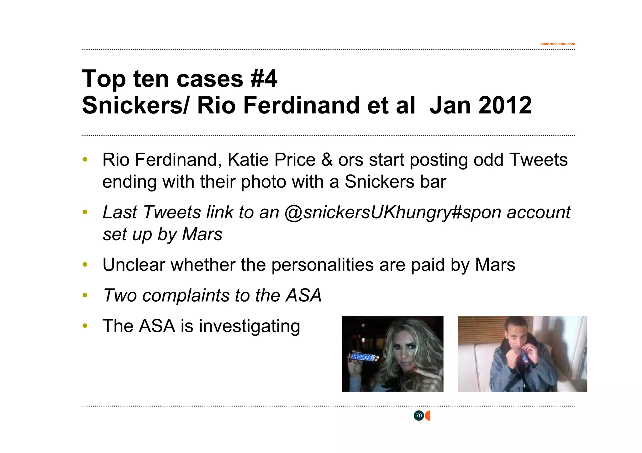osborneclarke.com




Top ten cases #4
Snickers/ Rio Ferdinand et al Jan 2012

• Rio Ferdinand, Katie Price & ors start posting odd Tweets
  ending with their photo with a Snickers bar
• Last Tweets link to an @snickersUKhungry#spon account
  set up by Mars
• Unclear whether the personalities are paid by Mars
• Two complaints to the ASA
• The ASA is investigating



                                        70
 