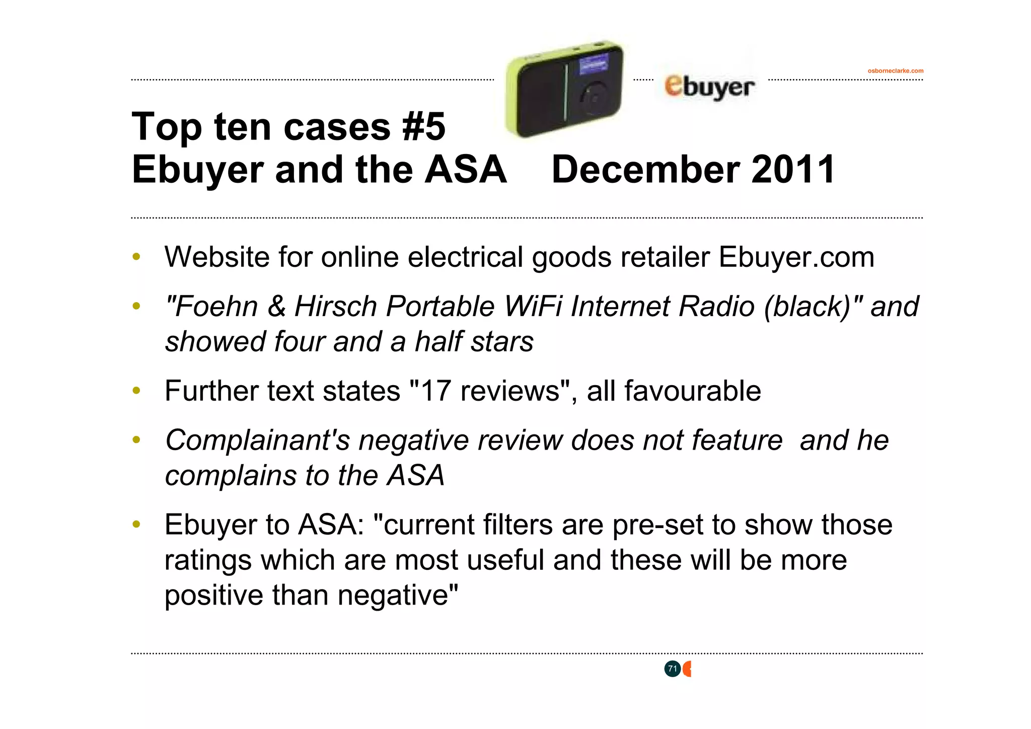 osborneclarke.com




Top ten cases #5
Ebuyer and the ASA               December 2011

• Website for online electrical goods retailer Ebuyer.com
• "Foehn & Hirsch Portable WiFi Internet Radio (black)" and
  showed four and a half stars
• Further text states "17 reviews", all favourable
• Complainant's negative review does not feature and he
  complains to the ASA
• Ebuyer to ASA: "current filters are pre-set to show those
  ratings which are most useful and these will be more
  positive than negative"

                                          71
 