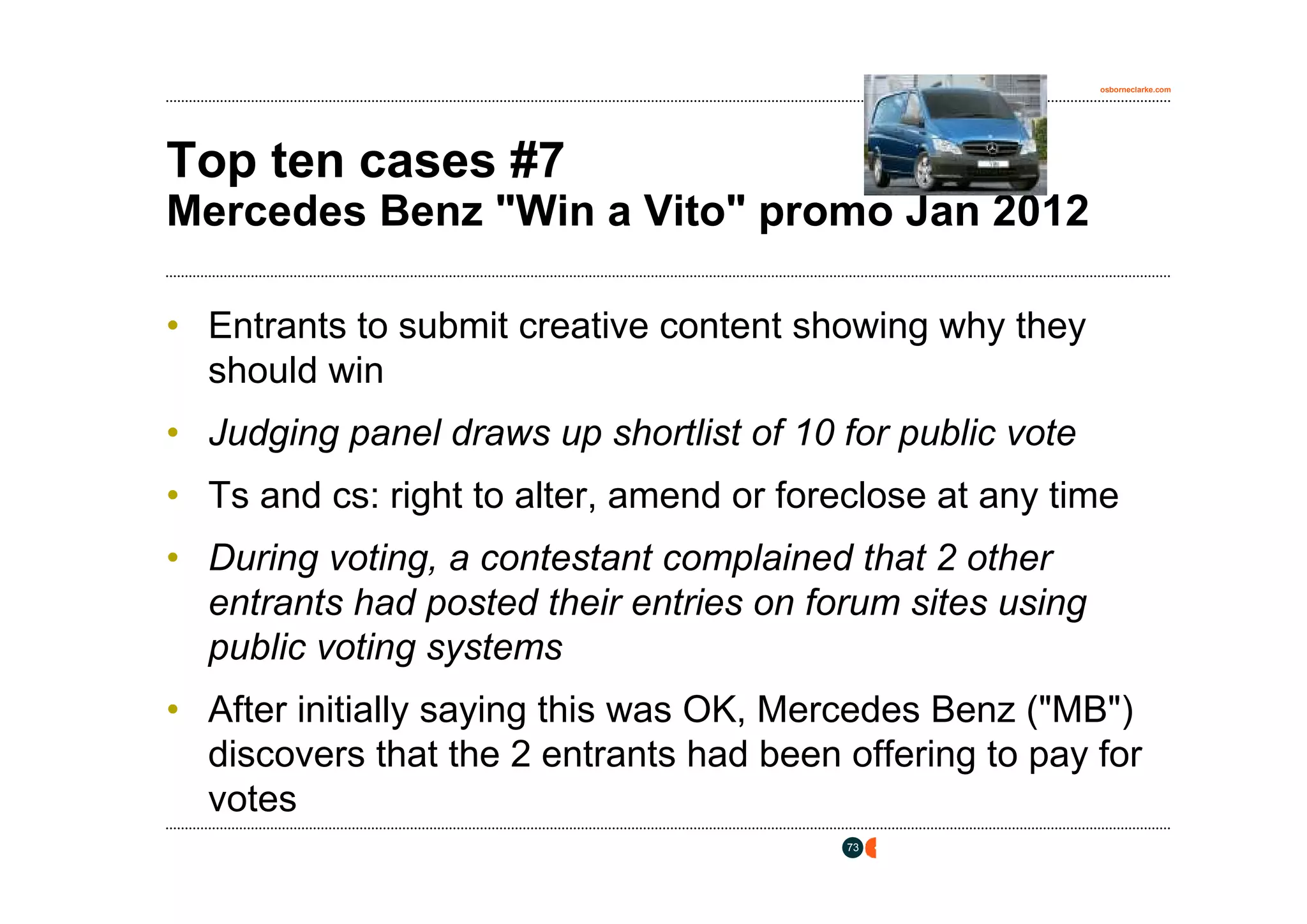 osborneclarke.com




Top ten cases #7
Mercedes Benz "Win a Vito" promo Jan 2012

• Entrants to submit creative content showing why they
  should win
• Judging panel draws up shortlist of 10 for public vote
• Ts and cs: right to alter, amend or foreclose at any time
• During voting, a contestant complained that 2 other
  entrants had posted their entries on forum sites using
  public voting systems
• After initially saying this was OK, Mercedes Benz ("MB")
  discovers that the 2 entrants had been offering to pay for
  votes
                                          73
 