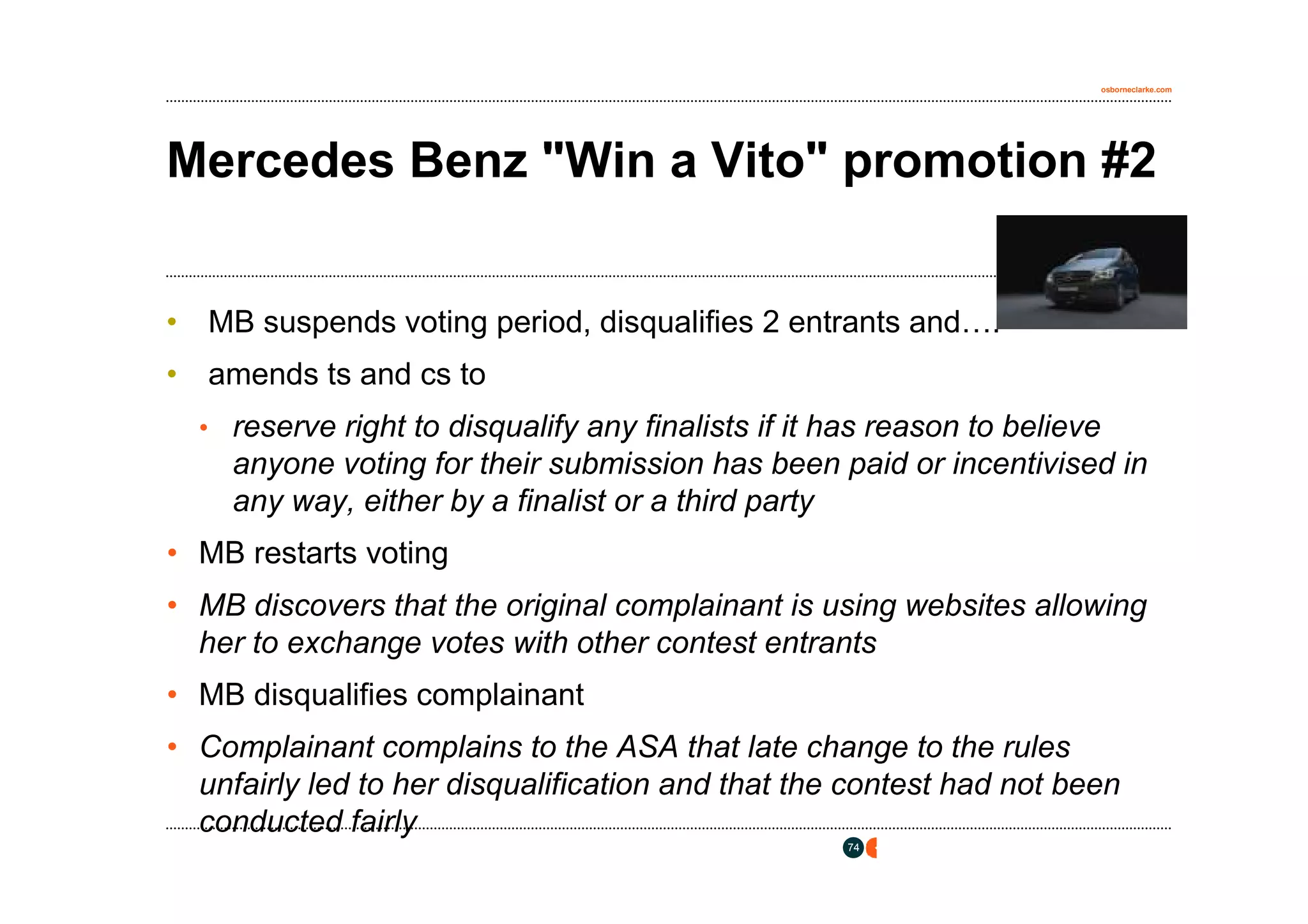 osborneclarke.com




Mercedes Benz "Win a Vito" promotion #2


• MB suspends voting period, disqualifies 2 entrants and….
• amends ts and cs to
  • reserve right to disqualify any finalists if it has reason to believe
    anyone voting for their submission has been paid or incentivised in
    any way, either by a finalist or a third party
• MB restarts voting
• MB discovers that the original complainant is using websites allowing
  her to exchange votes with other contest entrants
• MB disqualifies complainant
• Complainant complains to the ASA that late change to the rules
  unfairly led to her disqualification and that the contest had not been
  conducted fairly
                                                     74
 