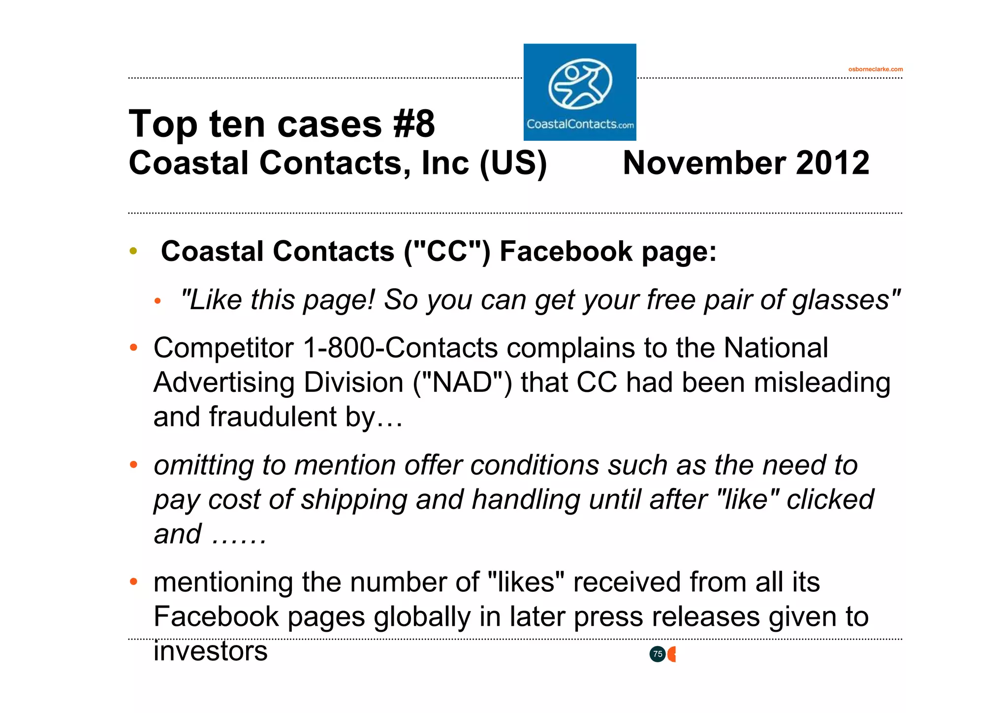 osborneclarke.com




Top ten cases #8
Coastal Contacts, Inc (US)               November 2012

• Coastal Contacts ("CC") Facebook page:
  • "Like this page! So you can get your free pair of glasses"

• Competitor 1-800-Contacts complains to the National
  Advertising Division ("NAD") that CC had been misleading
  and fraudulent by…
• omitting to mention offer conditions such as the need to
  pay cost of shipping and handling until after "like" clicked
  and ……
• mentioning the number of "likes" received from all its
  Facebook pages globally in later press releases given to
  investors                                75
 