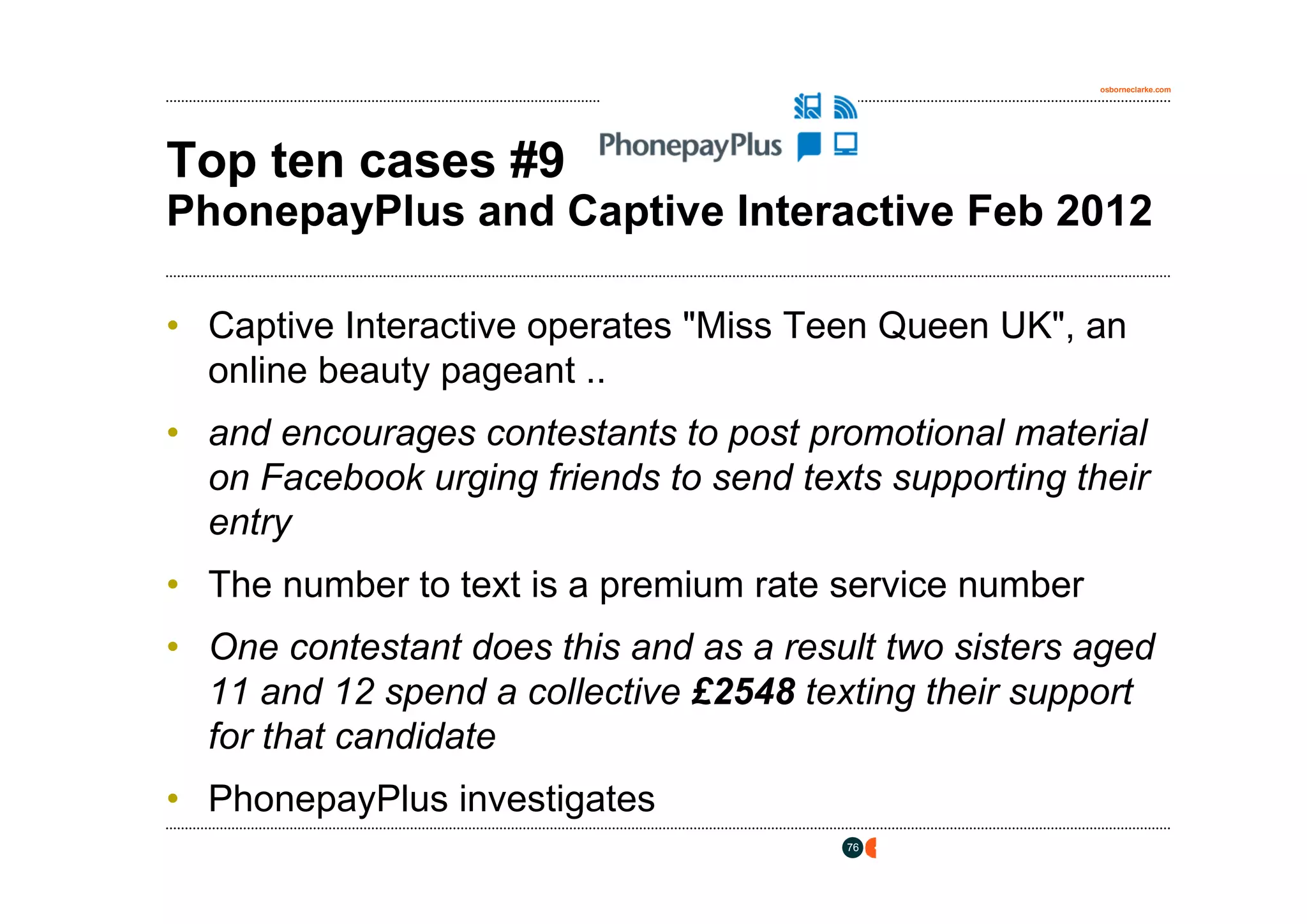 osborneclarke.com




Top ten cases #9
PhonepayPlus and Captive Interactive Feb 2012

• Captive Interactive operates "Miss Teen Queen UK", an
  online beauty pageant ..
• and encourages contestants to post promotional material
  on Facebook urging friends to send texts supporting their
  entry
• The number to text is a premium rate service number
• One contestant does this and as a result two sisters aged
  11 and 12 spend a collective £2548 texting their support
  for that candidate
• PhonepayPlus investigates
                                        76
 