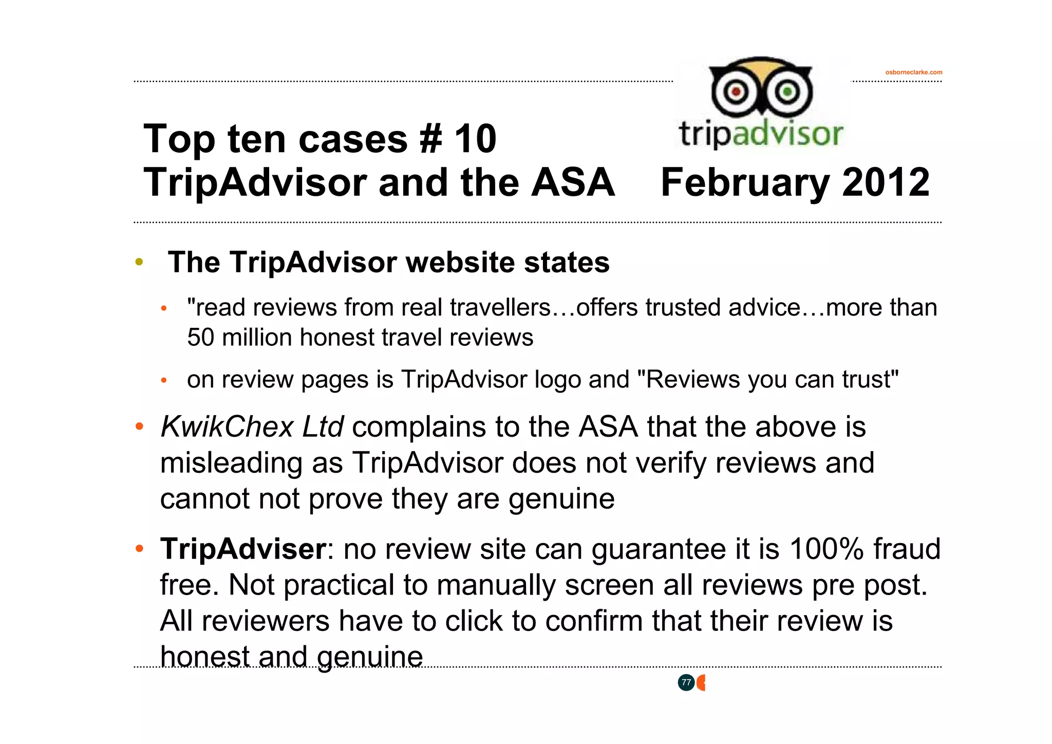 osborneclarke.com




Top ten cases # 10
TripAdvisor and the ASA                     February 2012
• The TripAdvisor website states
 • "read reviews from real travellers…offers trusted advice…more than
    50 million honest travel reviews
 • on review pages is TripAdvisor logo and "Reviews you can trust"

• KwikChex Ltd complains to the ASA that the above is
  misleading as TripAdvisor does not verify reviews and
  cannot not prove they are genuine
• TripAdviser: no review site can guarantee it is 100% fraud
  free. Not practical to manually screen all reviews pre post.
  All reviewers have to click to confirm that their review is
  honest and genuine
                                              77
 
