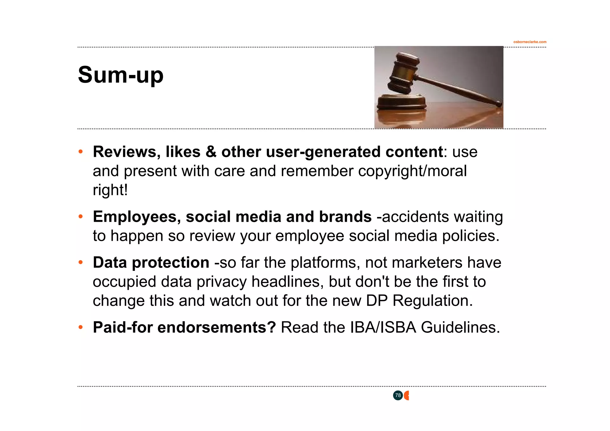osborneclarke.com




Sum-up


• Reviews, likes & other user-generated content: use
  and present with care and remember copyright/moral
  right!
• Employees, social media and brands -accidents waiting
  to happen so review your employee social media policies.
• Data protection -so far the platforms, not marketers have
  occupied data privacy headlines, but don't be the first to
  change this and watch out for the new DP Regulation.
• Paid-for endorsements? Read the IBA/ISBA Guidelines.



                                            78
 