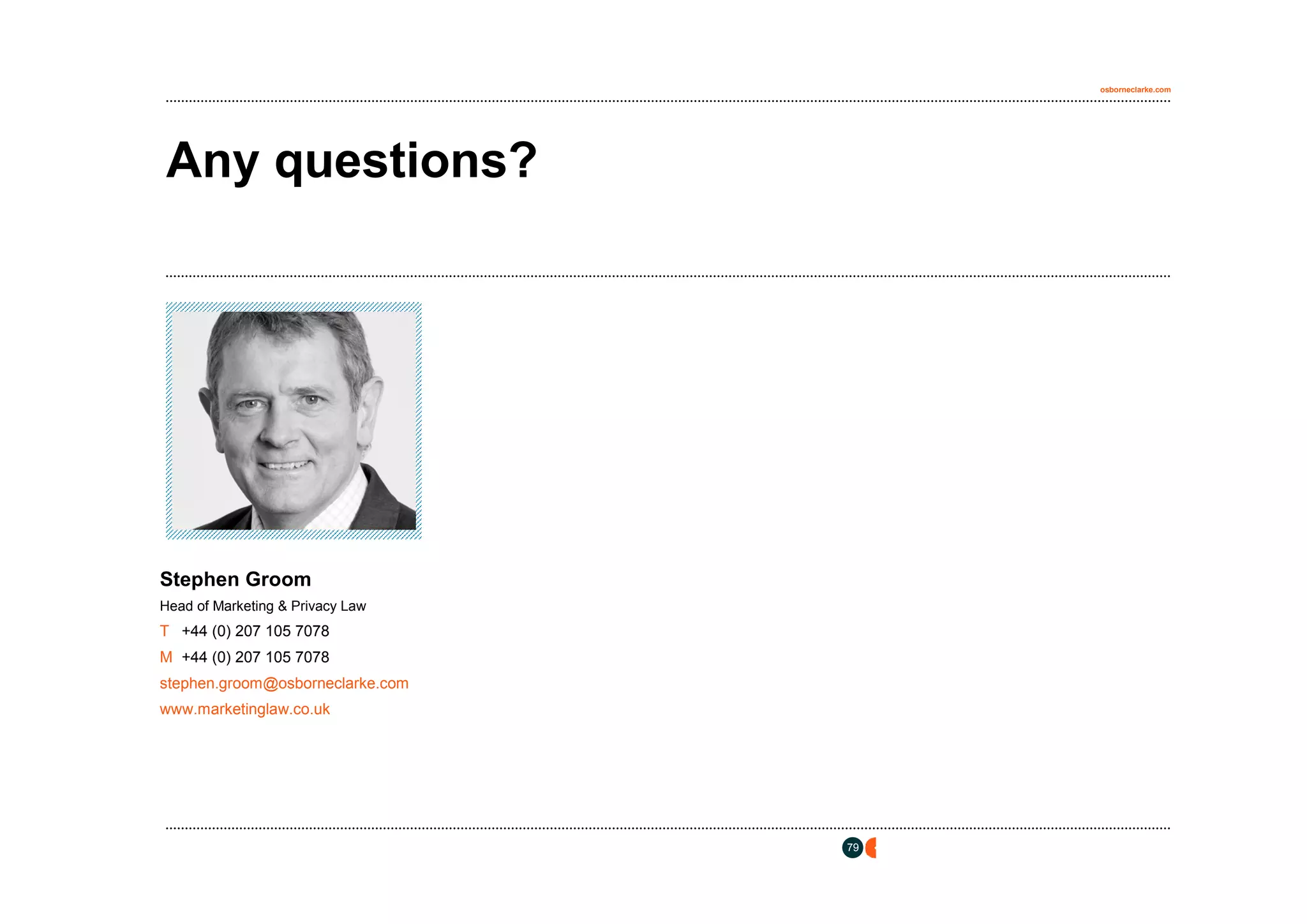 osborneclarke.com




Any questions?



     [insert photo here]
       Height = 5.39cm
       Width = 5.81cm




Stephen Groom
Head of Marketing & Privacy Law
T +44 (0) 207 105 7078
M +44 (0) 207 105 7078
stephen.groom@osborneclarke.com
www.marketinglaw.co.uk




                                  79
 