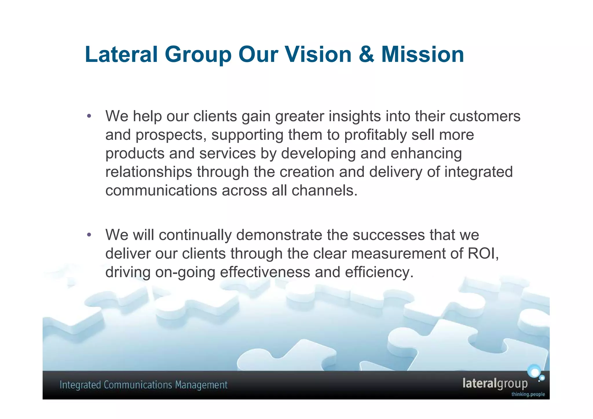 Lateral Group Our Vision & Mission

• We help our clients gain greater insights into their customers
  and prospects, supporting them to profitably sell more
  products and services by developing and enhancing
  relationships through the creation and delivery of integrated
  communications across all channels.

• We will continually demonstrate the successes that we
  deliver our clients through the clear measurement of ROI,
  driving on-going effectiveness and efficiency.
 