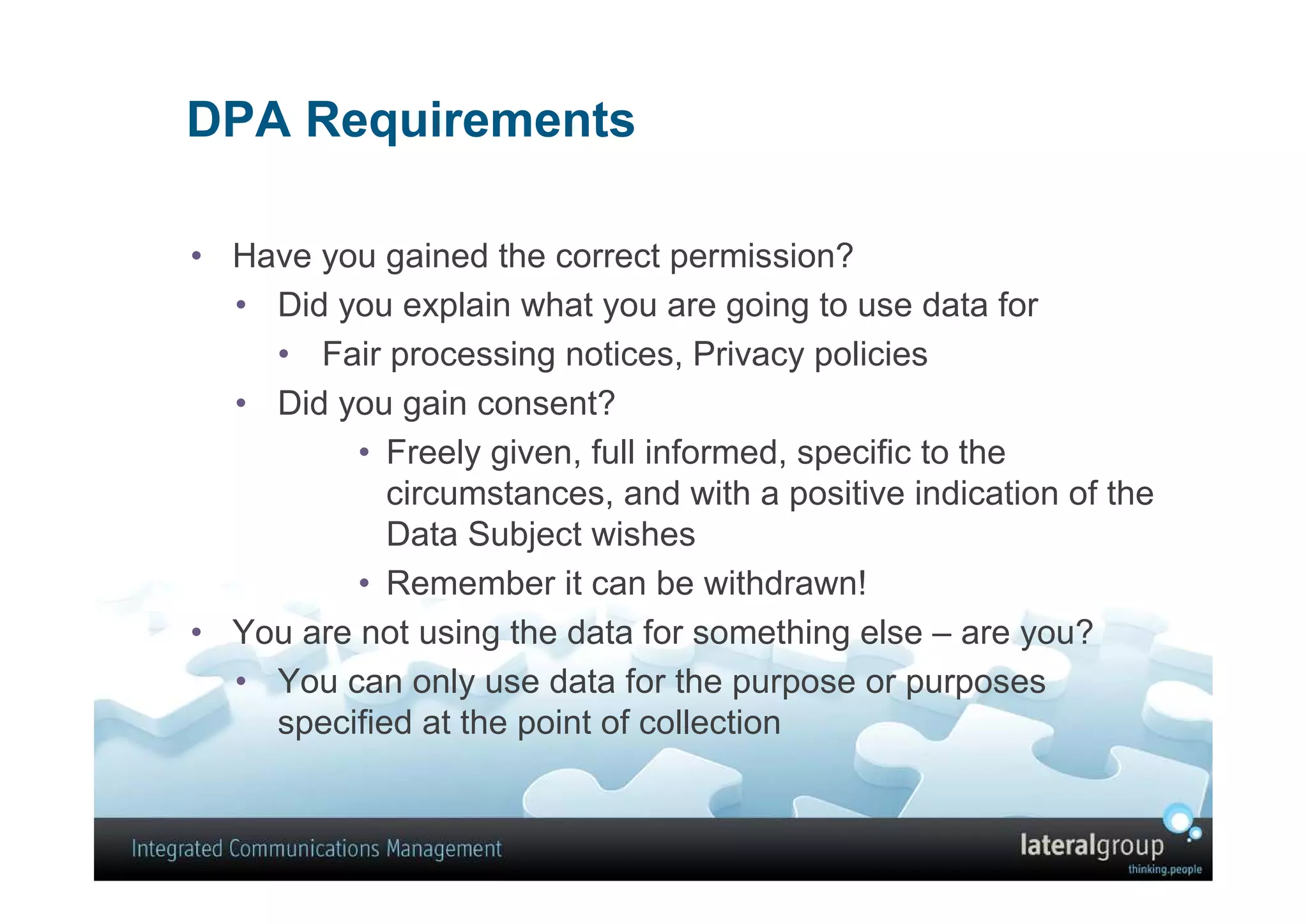 DPA Requirements

• Have you gained the correct permission?
  • Did you explain what you are going to use data for
    • Fair processing notices, Privacy policies
  • Did you gain consent?
          • Freely given, full informed, specific to the
            circumstances, and with a positive indication of the
            Data Subject wishes
          • Remember it can be withdrawn!
• You are not using the data for something else – are you?
  • You can only use data for the purpose or purposes
    specified at the point of collection
 