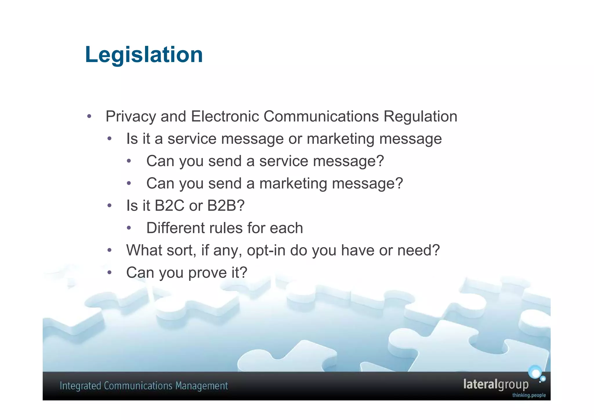 Legislation

• Privacy and Electronic Communications Regulation
  • Is it a service message or marketing message
     • Can you send a service message?
     • Can you send a marketing message?
  • Is it B2C or B2B?
     • Different rules for each
  • What sort, if any, opt-in do you have or need?
  • Can you prove it?
 