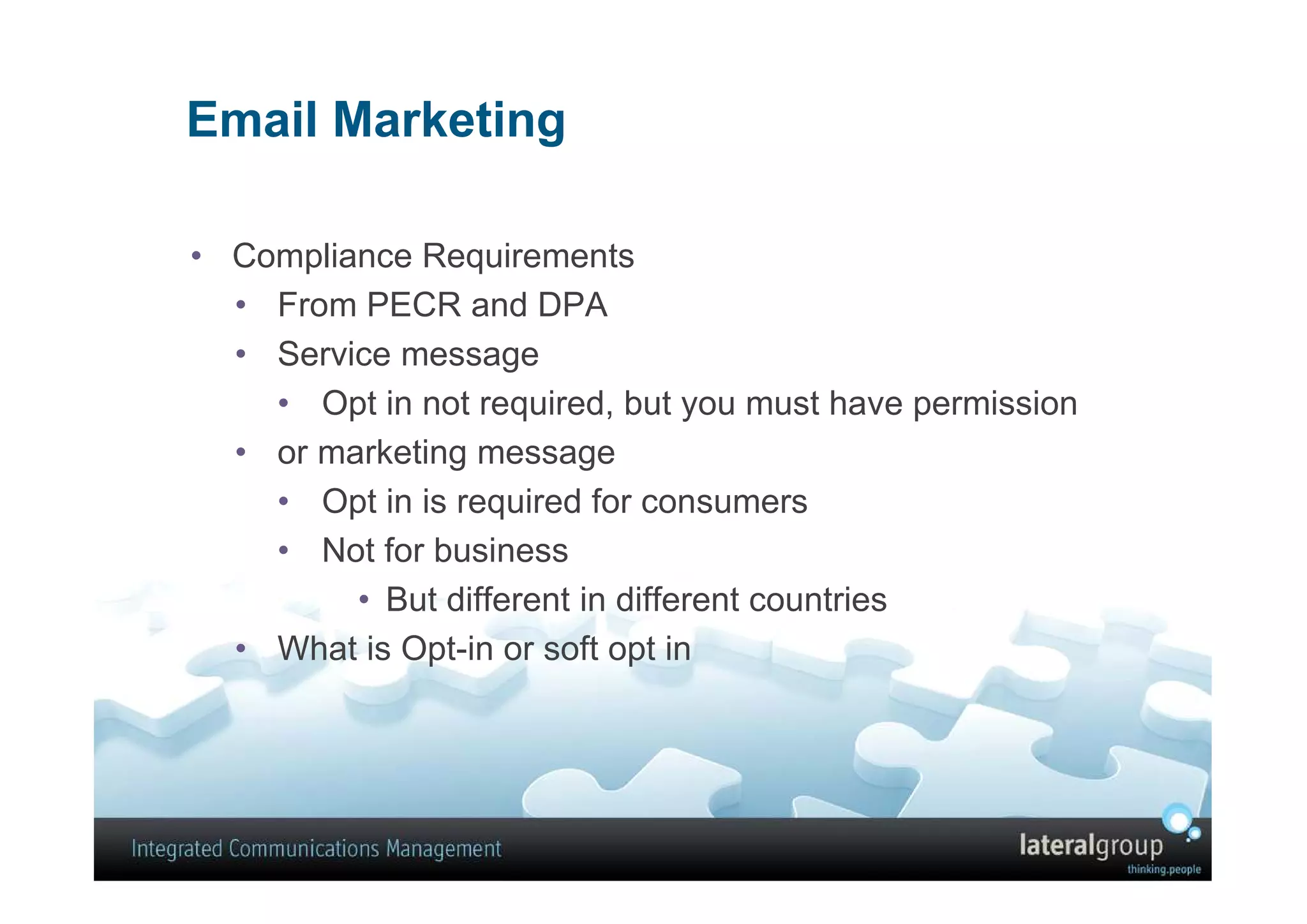 Email Marketing

• Compliance Requirements
  • From PECR and DPA
  • Service message
    • Opt in not required, but you must have permission
  • or marketing message
    • Opt in is required for consumers
    • Not for business
         • But different in different countries
  • What is Opt-in or soft opt in
 