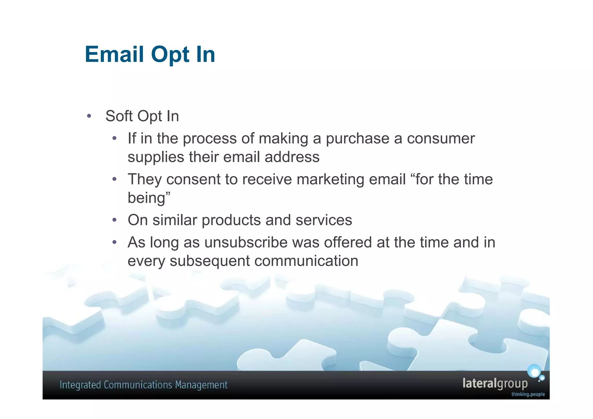 Email Opt In

• Soft Opt In
   • If in the process of making a purchase a consumer
     supplies their email address
   • They consent to receive marketing email “for the time
     being”
   • On similar products and services
   • As long as unsubscribe was offered at the time and in
     every subsequent communication
 