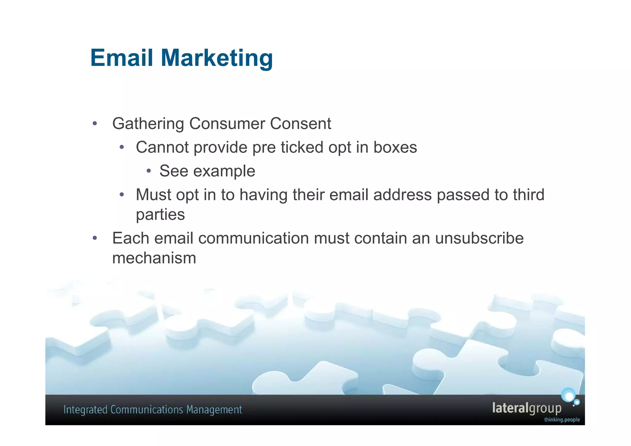 Email Marketing

• Gathering Consumer Consent
   • Cannot provide pre ticked opt in boxes
      • See example
   • Must opt in to having their email address passed to third
     parties
• Each email communication must contain an unsubscribe
  mechanism
 