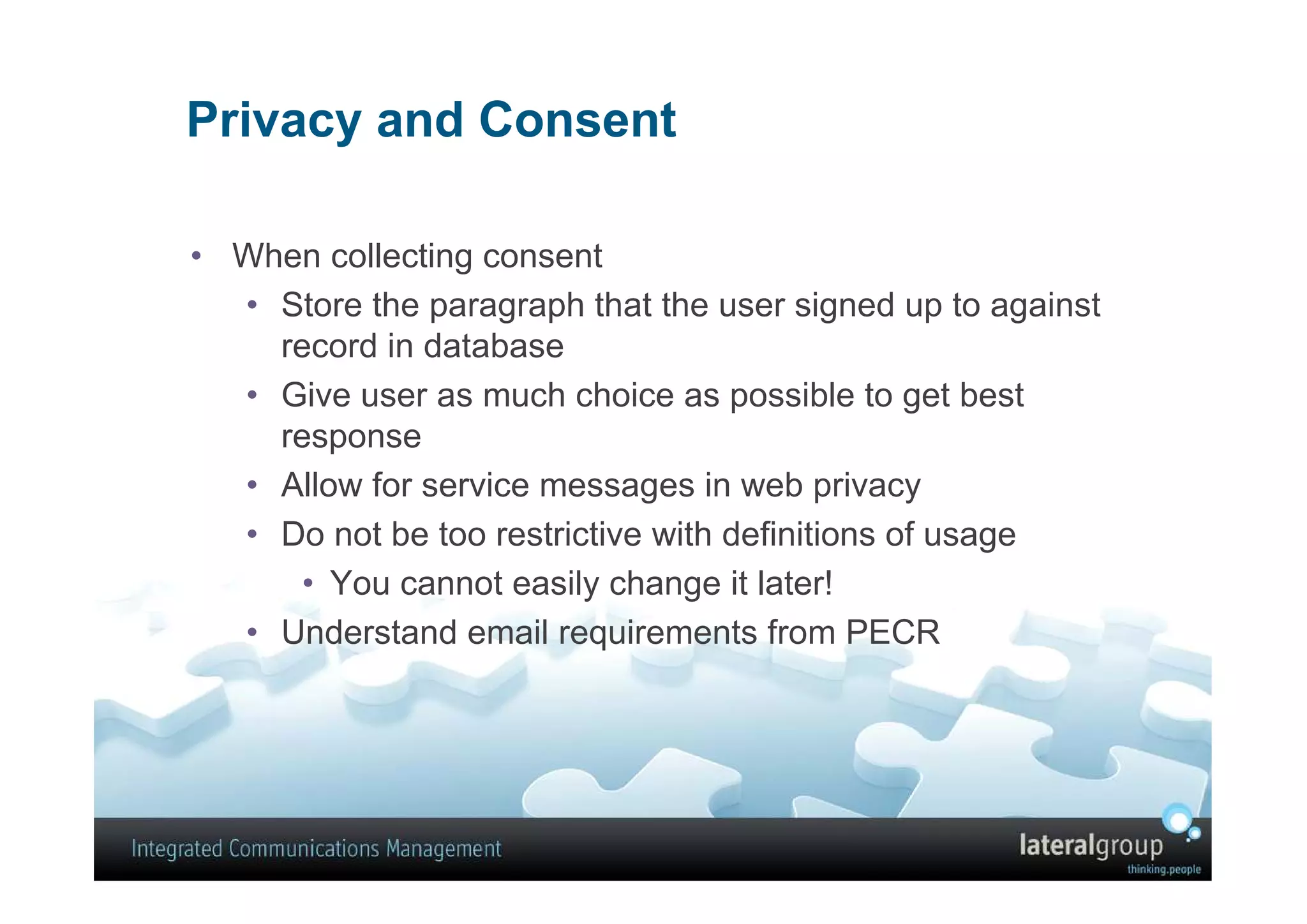 Privacy and Consent

• When collecting consent
  • Store the paragraph that the user signed up to against
    record in database
  • Give user as much choice as possible to get best
    response
  • Allow for service messages in web privacy
  • Do not be too restrictive with definitions of usage
      • You cannot easily change it later!
  • Understand email requirements from PECR
 