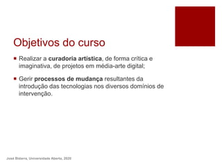 Objetivos do curso
 Realizar a curadoria artística, de forma crítica e
imaginativa, de projetos em média-arte digital;
 Gerir processos de mudança resultantes da
introdução das tecnologias nos diversos domínios de
intervenção.
José Bidarra, Universidade Aberta, 2020
 