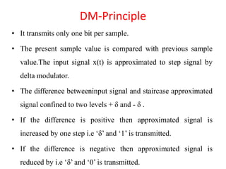 DM-Principle
• It transmits only one bit per sample.
• The present sample value is compared with previous sample
value.The input signal x(t) is approximated to step signal by
delta modulator.
• The difference betweeninput signal and staircase approximated
signal confined to two levels + δ and - δ .
• If the difference is positive then approximated signal is
increased by one step i.e ‘δ’ and ‘1’ is transmitted.
• If the difference is negative then approximated signal is
reduced by i.e ‘δ’ and ‘0’ is transmitted.
 