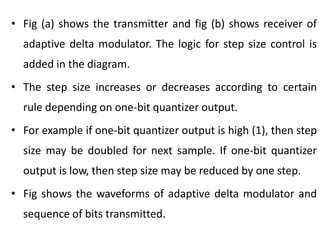• Fig (a) shows the transmitter and fig (b) shows receiver of
adaptive delta modulator. The logic for step size control is
added in the diagram.
• The step size increases or decreases according to certain
rule depending on one-bit quantizer output.
• For example if one-bit quantizer output is high (1), then step
size may be doubled for next sample. If one-bit quantizer
output is low, then step size may be reduced by one step.
• Fig shows the waveforms of adaptive delta modulator and
sequence of bits transmitted.
 