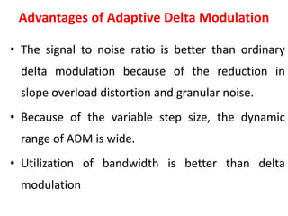 Advantages of Adaptive Delta Modulation
• The signal to noise ratio is better than ordinary
delta modulation because of the reduction in
slope overload distortion and granular noise.
• Because of the variable step size, the dynamic
range of ADM is wide.
• Utilization of bandwidth is better than delta
modulation
 