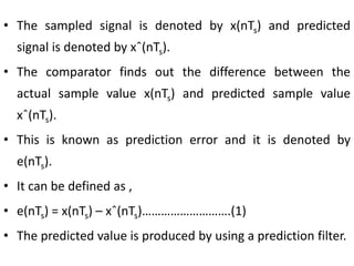 • The sampled signal is denoted by x(nTs) and predicted
signal is denoted by xˆ(nTs).
• The comparator finds out the difference between the
actual sample value x(nTs) and predicted sample value
xˆ(nTs).
• This is known as prediction error and it is denoted by
e(nTs).
• It can be defined as ,
• e(nTs) = x(nTs) – xˆ(nTs)……………………….(1)
• The predicted value is produced by using a prediction filter.
 