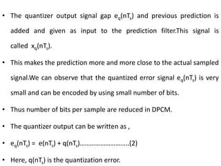 • The quantizer output signal gap eq(nTs) and previous prediction is
added and given as input to the prediction filter.This signal is
called xq(nTs).
• This makes the prediction more and more close to the actual sampled
signal.We can observe that the quantized error signal eq(nTs) is very
small and can be encoded by using small number of bits.
• Thus number of bits per sample are reduced in DPCM.
• The quantizer output can be written as ,
• eq(nTs) = e(nTs) + q(nTs)………………………..(2)
• Here, q(nTs) is the quantization error.
 