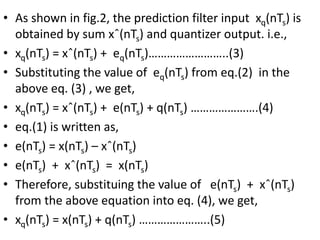 • As shown in fig.2, the prediction filter input xq(nTs) is
obtained by sum xˆ(nTs) and quantizer output. i.e.,
• xq(nTs) = xˆ(nTs) + eq(nTs)……………………..(3)
• Substituting the value of eq(nTs) from eq.(2) in the
above eq. (3) , we get,
• xq(nTs) = xˆ(nTs) + e(nTs) + q(nTs) ………………….(4)
• eq.(1) is written as,
• e(nTs) = x(nTs) – xˆ(nTs)
• e(nTs) + xˆ(nTs) = x(nTs)
• Therefore, substituing the value of e(nTs) + xˆ(nTs)
from the above equation into eq. (4), we get,
• xq(nTs) = x(nTs) + q(nTs) …………………..(5)
 