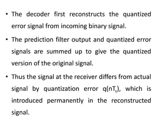 • The decoder first reconstructs the quantized
error signal from incoming binary signal.
• The prediction filter output and quantized error
signals are summed up to give the quantized
version of the original signal.
• Thus the signal at the receiver differs from actual
signal by quantization error q(nTs), which is
introduced permanently in the reconstructed
signal.
 