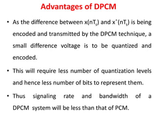 Advantages of DPCM
• As the difference between x(nTs) and xˆ(nTs) is being
encoded and transmitted by the DPCM technique, a
small difference voltage is to be quantized and
encoded.
• This will require less number of quantization levels
and hence less number of bits to represent them.
• Thus signaling rate and bandwidth of a
DPCM system will be less than that of PCM.
 