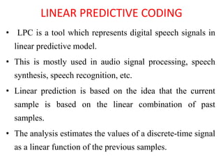 LINEAR PREDICTIVE CODING
• LPC is a tool which represents digital speech signals in
linear predictive model.
• This is mostly used in audio signal processing, speech
synthesis, speech recognition, etc.
• Linear prediction is based on the idea that the current
sample is based on the linear combination of past
samples.
• The analysis estimates the values of a discrete-time signal
as a linear function of the previous samples.
 