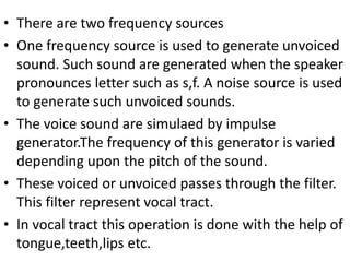 • There are two frequency sources
• One frequency source is used to generate unvoiced
sound. Such sound are generated when the speaker
pronounces letter such as s,f. A noise source is used
to generate such unvoiced sounds.
• The voice sound are simulaed by impulse
generator.The frequency of this generator is varied
depending upon the pitch of the sound.
• These voiced or unvoiced passes through the filter.
This filter represent vocal tract.
• In vocal tract this operation is done with the help of
tongue,teeth,lips etc.
 