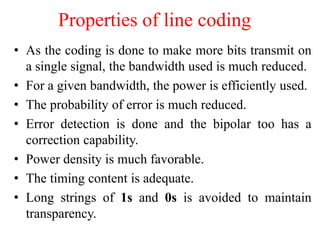 Properties of line coding
• As the coding is done to make more bits transmit on
a single signal, the bandwidth used is much reduced.
• For a given bandwidth, the power is efficiently used.
• The probability of error is much reduced.
• Error detection is done and the bipolar too has a
correction capability.
• Power density is much favorable.
• The timing content is adequate.
• Long strings of 1s and 0s is avoided to maintain
transparency.
 