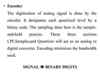 • Encoder
The digitization of analog signal is done by the
encoder. It designates each quantized level by a
binary code. The sampling done here is the sample-
and-hold process. These three sections
LPF,Sampler,and Quantizer will act as an analog to
digital converter. Encoding minimizes the bandwidth
used.
SIGNAL  BINARY DIGITS
 