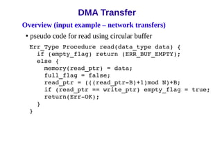 Overview (input example – network transfers)
• pseudo code for read using circular buffer
Err_Type Procedure read(data_type data) {
if (empty_flag) return (ERR_BUF_EMPTY);
else {
memory(read_ptr) = data;
full_flag = false;
read_ptr = (((read_ptr­B)+1)mod N)+B;
if (read_ptr == write_ptr) empty_flag = true;
return(Err­OK);
}
}
DMA Transfer
 