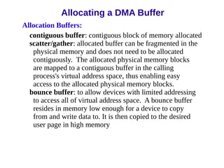 Allocation Buffers:
contiguous buffer: contiguous block of memory allocated
scatter/gather: allocated buffer can be fragmented in the
physical memory and does not need to be allocated
contiguously. The allocated physical memory blocks
are mapped to a contiguous buffer in the calling
process's virtual address space, thus enabling easy
access to the allocated physical memory blocks.
bounce buffer: to allow devices with limited addressing
to access all of virtual address space. A bounce buffer
resides in memory low enough for a device to copy
from and write data to. It is then copied to the desired
user page in high memory
Allocating a DMA Buffer
 