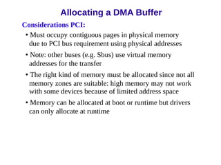 Considerations PCI:
• Must occupy contiguous pages in physical memory
due to PCI bus requirement using physical addresses
• Note: other buses (e.g. Sbus) use virtual memory
addresses for the transfer
• The right kind of memory must be allocated since not all
memory zones are suitable: high memory may not work
with some devices because of limited address space
• Memory can be allocated at boot or runtime but drivers
can only allocate at runtime
Allocating a DMA Buffer
 