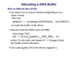 How to Allocate (low level):
• Use mem=xxx to reserve memory beginning at xxx
- done at boot
Then use
dmabuf = ioremap(0xFF00000, 0x100000);
to create the buffer in the driver
• Allocate from the DMA zone (16 MB)
struct page *buf;
buf = alloc_pages(__GFP_DMA, 3);
where 3 is the order and means (1 << 3) pages (from
the buddy system allocator)
• Use scatter/gather I/O if the device supports it
Allocating a DMA Buffer
 