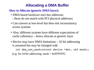 How to Allocate (generic DMA layer):
• DMA based hardware uses bus addresses
- these do not match with PCI physical addresses
• Can convert at low-level but then risk inconsistency
across systems
• Also, different systems have different expectations of
cache coherency – hence allocate at generic layer
• Device may have DMA limitations – 32 bit addressing
is assumed but may be changed with
int dma_set_mask(struct device *dev, u64 mask);
(e.g. for 24 bit addressing: mask = 0xFFFFFF)
Allocating a DMA Buffer
 
