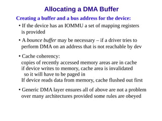 Creating a buffer and a bus address for the device:
• If the device has an IOMMU a set of mapping registers
is provided
• A bounce buffer may be necessary – if a driver tries to
perform DMA on an address that is not reachable by dev
• Cache coherency:
copies of recently accessed memory areas are in cache
if device writes to memory, cache area is invalidated
so it will have to be paged in
If device reads data from memory, cache flushed out first
• Generic DMA layer ensures all of above are not a problem
over many architectures provided some rules are obeyed
Allocating a DMA Buffer
 