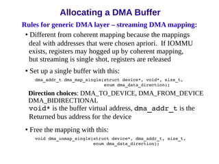Rules for generic DMA layer – streaming DMA mapping:
• Different from coherent mapping because the mappings
deal with addresses that were chosen apriori. If IOMMU
exists, registers may hogged up by coherent mapping,
but streaming is single shot, registers are released
• Set up a single buffer with this:
dma_addr_t dma_map_single(struct device*, void*, size_t,
enum dma_data_direction);
Direction choices: DMA_TO_DEVICE, DMA_FROM_DEVICE
DMA_BIDIRECTIONAL
void* is the buffer virtual address, dma_addr_t is the
Returned bus address for the device
• Free the mapping with this:
void dma_unmap_single(struct device*, dma_addr_t, size_t,
enum dma_data_direction);
Allocating a DMA Buffer
 