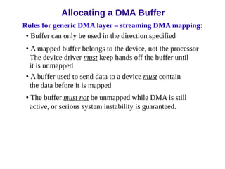 Rules for generic DMA layer – streaming DMA mapping:
• Buffer can only be used in the direction specified
• A mapped buffer belongs to the device, not the processor
The device driver must keep hands off the buffer until
it is unmapped
• A buffer used to send data to a device must contain
the data before it is mapped
• The buffer must not be unmapped while DMA is still
active, or serious system instability is guaranteed.
Allocating a DMA Buffer
 