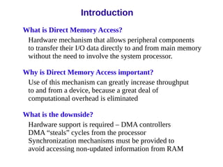 Introduction
What is Direct Memory Access?
Hardware mechanism that allows peripheral components
to transfer their I/O data directly to and from main memory
without the need to involve the system processor.
Why is Direct Memory Access important?
Use of this mechanism can greatly increase throughput
to and from a device, because a great deal of
computational overhead is eliminated
What is the downside?
Hardware support is required – DMA controllers
DMA “steals” cycles from the processor
Synchronization mechanisms must be provided to
avoid accessing non-updated information from RAM
 