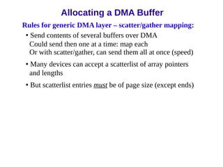 Rules for generic DMA layer – scatter/gather mapping:
• Send contents of several buffers over DMA
Could send then one at a time: map each
Or with scatter/gather, can send them all at once (speed)
• Many devices can accept a scatterlist of array pointers
and lengths
• But scatterlist entries must be of page size (except ends)
Allocating a DMA Buffer
 