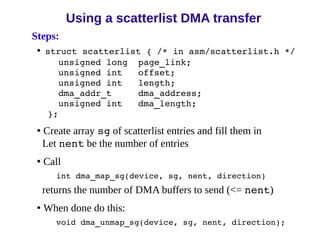 Steps:
• struct scatterlist { /* in asm/scatterlist.h */
unsigned long page_link;
unsigned int offset;
unsigned int length;
dma_addr_t dma_address;
unsigned int dma_length;
};
• Create array sg of scatterlist entries and fill them in
Let nent be the number of entries
• Call
int dma_map_sg(device, sg, nent, direction)
returns the number of DMA buffers to send (<= nent)
• When done do this:
void dma_unmap_sg(device, sg, nent, direction);
Using a scatterlist DMA transfer
 