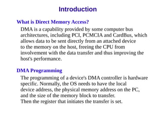 Introduction
What is Direct Memory Access?
DMA is a capability provided by some computer bus
architectures, including PCI, PCMCIA and CardBus, which
allows data to be sent directly from an attached device
to the memory on the host, freeing the CPU from
involvement with the data transfer and thus improving the
host's performance.
DMA Programming
The programming of a device's DMA controller is hardware
specific. Normally, the OS needs to have the local
device address, the physical memory address on the PC,
and the size of the memory block to transfer.
Then the register that initiates the transfer is set.
 