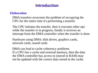 Elaboration
DMA transfers overcome the problem of occupying the
CPU for the entire time it's performing a transfer.
The CPU initiates the transfer, then it executes other ops
while the transfer is in progress, finally it receives an
interrupt from the DMA controller when the transfer is done
Hardware using DMA: disk drives, graphics cards,
network cards, sound cards
DMA can lead to cache coherency problems
If a CPU has a cache and external memory, then the data
the DMA controller has access to (stored in RAM) may
not be updated with the correct data stored in the cache.
Introduction
 