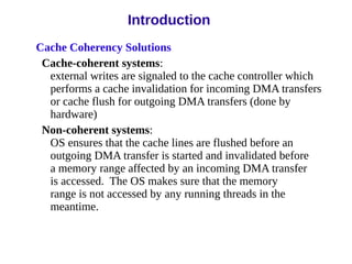 Cache Coherency Solutions
Cache-coherent systems:
external writes are signaled to the cache controller which
performs a cache invalidation for incoming DMA transfers
or cache flush for outgoing DMA transfers (done by
hardware)
Non-coherent systems:
OS ensures that the cache lines are flushed before an
outgoing DMA transfer is started and invalidated before
a memory range affected by an incoming DMA transfer
is accessed. The OS makes sure that the memory
range is not accessed by any running threads in the
meantime.
Introduction
 
