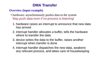 Overview (input example)
• hardware: asynchronously pushes data to the system
May push data even if no process is listening!
1. hardware raises an interrupt to announce that new data
has arrived
2. interrupt handler allocates a buffer, tells the hardware
where to transfer the data
3. device writes the data to the buffer, raises another
interrupt when transfer is done
4. interrupt handler dispatches the new data, awakens
any relevant process, and takes care of housekeeping
DMA Transfer
 