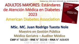 ADULTOS MAYORES: Estándares
de Atención Médica en Diabetes -
2023
American Diabetes Association
Diabetes Care. 2023; 46(1): S216–S229. doi: 10.2337/dc23-S013
MSc. MC. Juan Rodrigo Tuesta Nole
Maestro en Gestión Pública
Médico Geriatra – Auditor Médico
CMP N° 56120 – RNE N° 30248 – RNA N° A06409
 