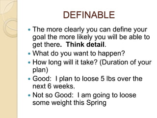 DEFINABLE
 The more clearly you can define your
  goal the more likely you will be able to
  get there. Think detail.
 What do you want to happen?
 How long will it take? (Duration of your
  plan)
 Good: I plan to loose 5 lbs over the
  next 6 weeks.
 Not so Good: I am going to loose
  some weight this Spring
 