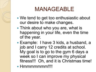 MANAGEABLE
 We tend to get too enthusiastic about
  our desire to make changes.
 Think about who you are, what is
  happening in your life, even the time
  of the year.
 Example: I have 3 kids, a husband, a
  job and I carry 12 credits at school.
  My goal is to go to the gym 6 days a
  week so I can improve my physical
  fitness!!! Oh, and it is Christmas time!
 Hmmmmmmm!!!!
 
