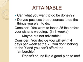 ATTAINABLE
 Can what you want to do be done???
 Do you possess the resources to do the
  things you plan to do.
Consider: You want to loose 25 lbs before
your sister’s wedding. (in 3 weeks)
      Maybe but not advisable!
Consider: You decide you will swim 4
days per week at the Y. You don’t belong
to the Y and you can’t afford the
membership!!!
      Doesn’t sound like a good plan to me!
 